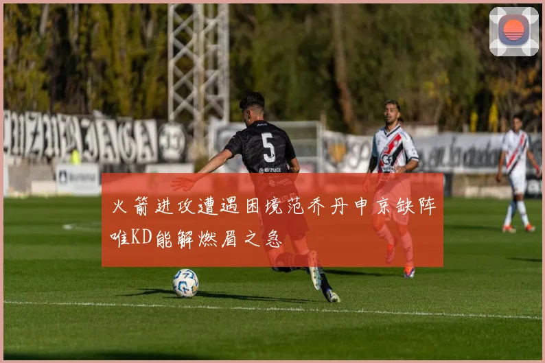 火箭进攻遭遇困境范乔丹申京缺阵唯KD能解燃眉之急