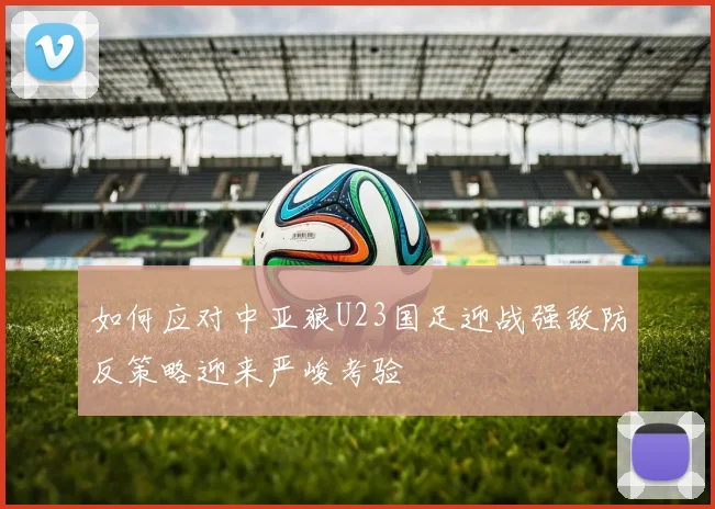 如何应对中亚狼U23国足迎战强敌防反策略迎来严峻考验