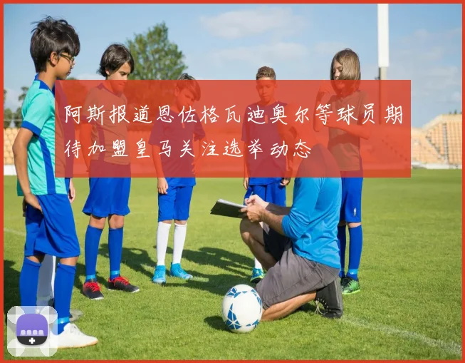阿斯报道恩佐格瓦迪奥尔等球员期待加盟皇马关注选举动态