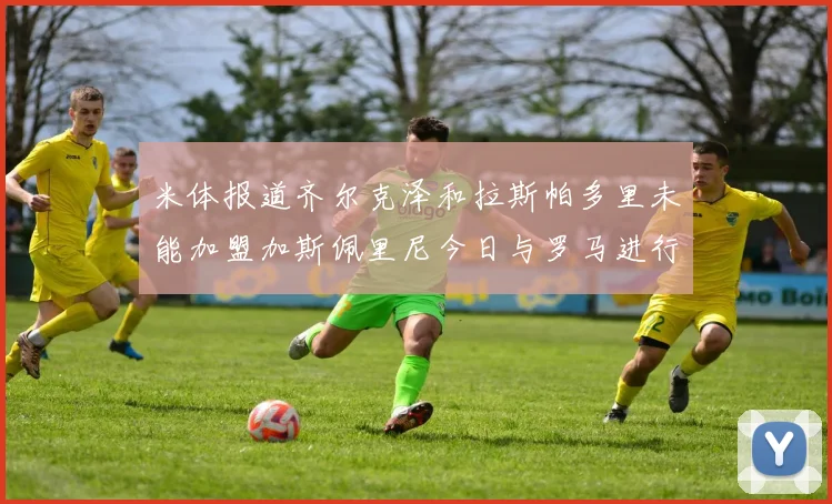 米体报道齐尔克泽和拉斯帕多里未能加盟加斯佩里尼今日与罗马进行会谈
