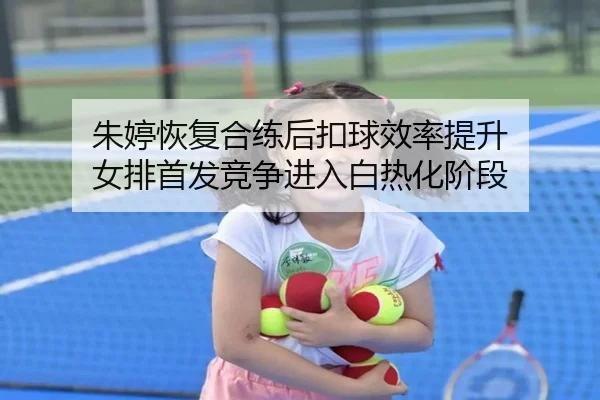 朱婷恢复合练后扣球效率提升 女排首发竞争进入白热化阶段